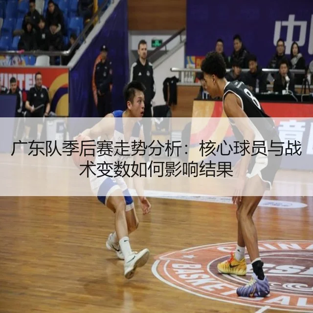 广东队季后赛走势分析:核心球员与战术变数如何影响结果